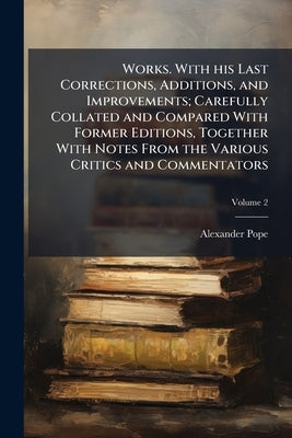 Works. With his Last Corrections, Additions, and Improvements; Carefully Collated and Compared With Former Editions, Together With Notes From the Vari by Pope, Alexander