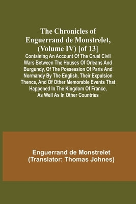 The Chronicles of Enguerrand de Monstrelet, (Volume IV) [of 13]; Containing an account of the cruel civil wars between the houses of Orleans and Burgu by de Monstrelet, Enguerrand