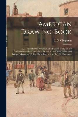 American Drawing-book: a Manual for the Amateur, and Basis of Study for the Professional Artist: Especially Adapted to the Use of Public and by Chapman, J. G. (John Gadsby) 1808-1889
