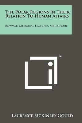 The Polar Regions in Their Relation to Human Affairs: Bowman Memorial Lectures, Series Four by Gould, Laurence McKinley