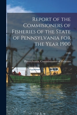 Report of the Commisioners of Fisheries of the State of Pennsylvania for the Year 1900; 1900 by Pennsylvania Commissioners of Fisher