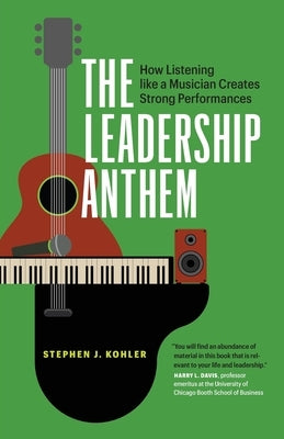 The Leadership Anthem: How Listening Like a Musician Creates Strong Performances by Kohler, Stephen J.