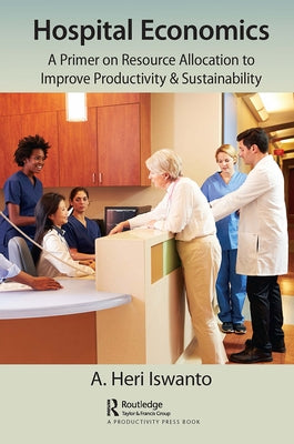 Hospital Economics: A Primer on Resource Allocation to Improve Productivity & Sustainability by Heri Iswanto, A.
