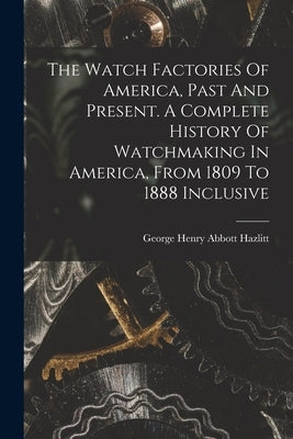 The Watch Factories Of America, Past And Present. A Complete History Of Watchmaking In America, From 1809 To 1888 Inclusive by Hazlitt, George Henry Abbott 1858-1905