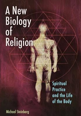 A New Biology of Religion: Spiritual Practice and the Life of the Body by Steinberg, Michael