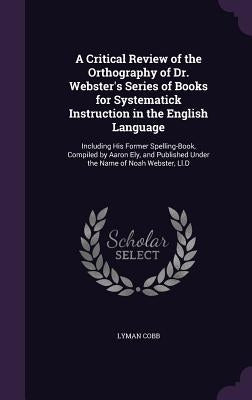 A Critical Review of the Orthography of Dr. Webster's Series of Books for Systematick Instruction in the English Language: Including His Former Spelli by Cobb, Lyman