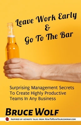 Leave Work Early And Go To The Bar: Surprising Management Secrets To Create Highly Productive Teams In Any Business by Wolf, Bruce