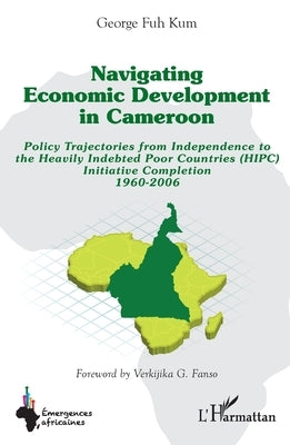 Navigating economic development in Cameroon: Policy Trajectories from Independence to the Heavily Indebted Poor Countries (HIPC) Initiative Completion by Fuh Kum, George