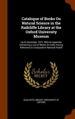 Catalogue of Books On Natural Science in the Radcliffe Library at the Oxford University Museum: Up to December, 1872. With an Appendix Containing a Li by Radcliffe Library (University of Oxford)