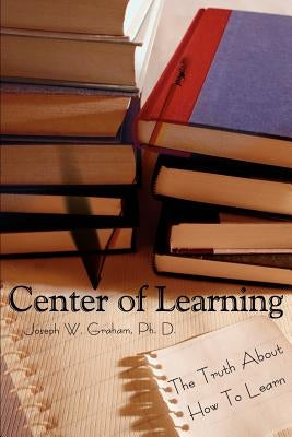 Center of Learning: The Truth About How To Learn by Graham, Joseph W.