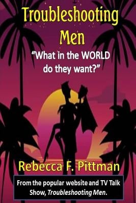 Troubleshooting Men: What in the WORLD do they want? by Pittman, Rebecca F.