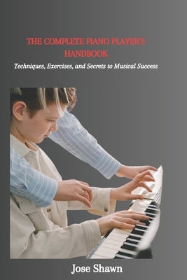 The Complete Piano Player's Handbook: Techniques, Exercises, and Secrets to Musical Success by Shawn, Jose