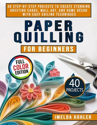 Paper Quilling for Beginners: 40 Step-by-Step Projects to Create Stunning Greeting Cards, Wall Art, and Home Décor with Easy Coiling Techniques by Kohler, Imelda