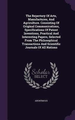 The Repertory Of Arts, Manufactures, And Agriculture. Consisting Of Original Communications, Specifications Of Patent Inventions, Practical And Intere by Anonymous