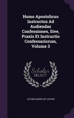 Homo Apostolicus Instructus Ad Audiendas Confessiones, Sive, Praxis Et Instructio Confessariorum, Volume 3 by Liguori, Alfonso Maria De'