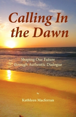 Calling In the Dawn: Shaping Our Future through Authentic Dialogue by Macferran, Kathleen