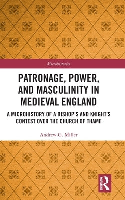 Patronage, Power, and Masculinity in Medieval England: A Microhistory of a Bishop's and Knight's Contest Over the Church of Thame by Miller, Andrew