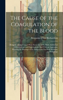 The Cause of the Coagulation of the Blood: Being the Astley Cooper Prize Essay for 1856, With Additional Observations and Experiments: And With an App by Richardson, Benjamin Ward