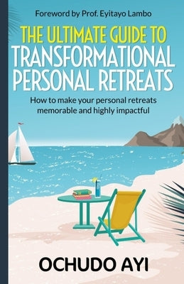 The Ultimate Guide to Transformational Personal Retreats: How to make your personal retreats memorable and highly impactful by Ayi, Ochudo