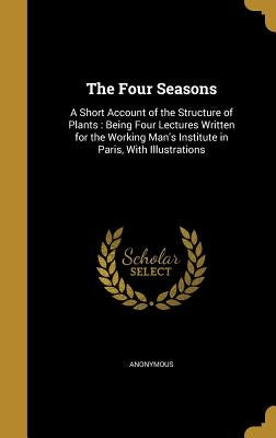 The Four Seasons: A Short Account of the Structure of Plants: Being Four Lectures Written for the Working Man's Institute in Paris, With Illustrations by Anonymous