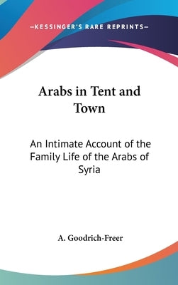 Arabs in Tent and Town: An Intimate Account of the Family Life of the Arabs of Syria by Goodrich-Freer, A.