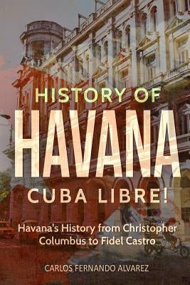 History of Havana: Cuba Libre! Havana's History from Christopher Columbus to Fidel Castro by Fernando Alvarez, Carlos