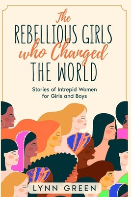 The Rebellious Girls who Changed the World: Stories of Intrepid Women for Girls and Boys by Green, Lynn