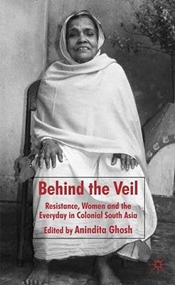 Behind the Veil: Resistance, Women and the Everyday in Colonial South Asia by Ghosh, Anindita
