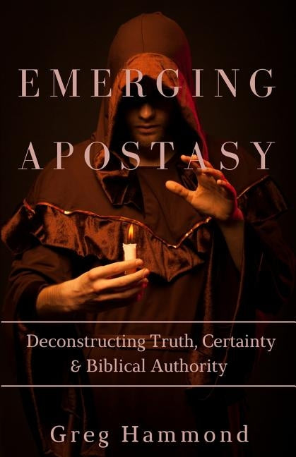 Emerging Apostasy: Deconstructing Truth, Certainty & Biblical Authority by Hammond, Greg