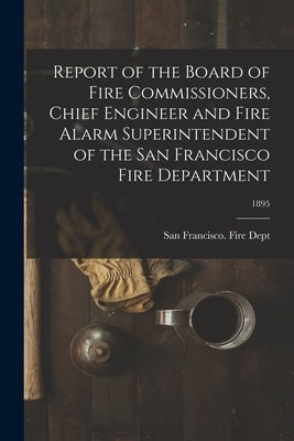 Report of the Board of Fire Commissioners, Chief Engineer and Fire Alarm Superintendent of the San Francisco Fire Department; 1895 by San Francisco (Calif ) Fire Dept
