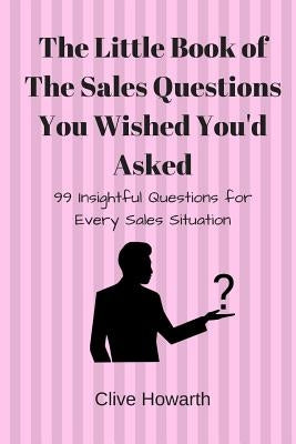 The Little Book of Sales Questions You Wish You'd Asked: 99 Insightful Questions for Every Sales Situation by Howarth, Clive