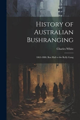 History of Australian Bushranging: 1863-1880. Ben Hall to the Kelly Gang by White, Charles
