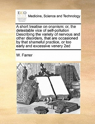 A short treatise on onanism: or, the detestable vice of self-pollution Describing the variety of nervous and other disorders, that are occasioned b by Farrer, W.