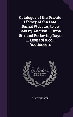 Catalogue of the Private Library of the Late Daniel Webster, to be Sold by Auction ... June 8th, and Following Days ... Leonard & co., Auctioneers by Webster, Daniel