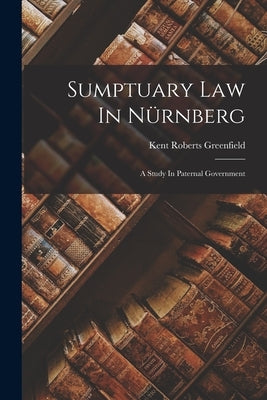 Sumptuary Law In Nürnberg: A Study In Paternal Government by Greenfield, Kent Roberts