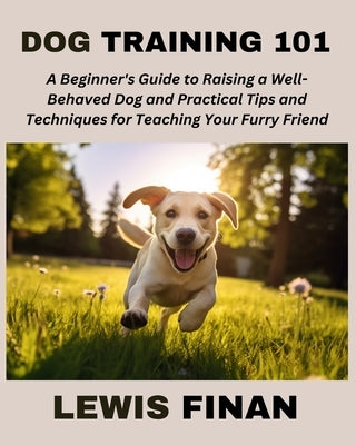 Dog Training 101: A Beginner's Guide to Raising a Well-Behaved Dog and Practical Tips and Techniques for Teaching Your Furry Friend by Finan, Lewis