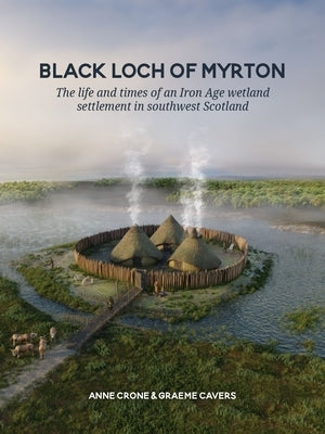 Black Loch of Myrton: The Life and Times of an Iron Age Wetland Settlement in Southwest Scotland by Crone, Anne