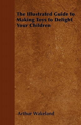 The Illustrated Guide to Making Toys to Delight Your Children by Wakeland, Arthur