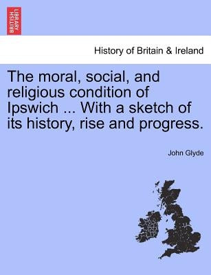 The Moral, Social, and Religious Condition of Ipswich ... with a Sketch of Its History, Rise and Progress. by Glyde, John, Jr.