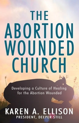 The Abortion Wounded Church: Developing a Culture of Healing for the Abortion Wounded by Ellison, Karen A.