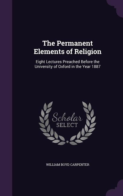 The Permanent Elements of Religion: Eight Lectures Preached Before the University of Oxford in the Year 1887 by Carpenter, William Boyd