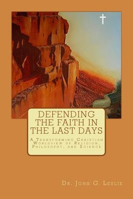Defending the Faith in the Last Days: A Transforming Christian Worldview of Religion, Philosophy, and Science by Leslie MD Phd, John G.