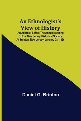An Ethnologist's View of History; An Address Before the Annual Meeting of the New Jersey Historical Society, at Trenton, New Jersey, January 28, 1896 by G. Brinton, Daniel