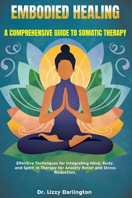 Embodied Healing: A COMPREHENSIVE GUIDE TO SOMATIC THERAPY: Effective Techniques for Integrating Mind, Body, and Spirit in Therapy for A by Darlington, Lizzy