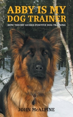 Abby is my Dog Trainer: How Theory Guides Positive Dog Training by McAlpine, John