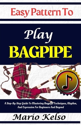 Easy Pattern To Play Bagpipe: A Step-By-Step Guide To Mastering Bagpipe Techniques, Rhythm, And Expression For Beginners And Beyond by Kelso, Mario