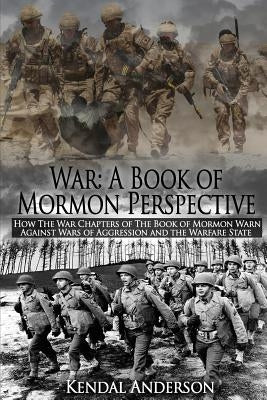 War: A Book of Mormon Perspective: How The War Chapters of the Book of Mormon Warn Against Wars of Aggression and the Warfa by Anderson, Kendal T.