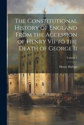 The Constitutional History of England From the Accession of Henry VII to the Death of George Ii; Volume 1 by Hallam, Henry
