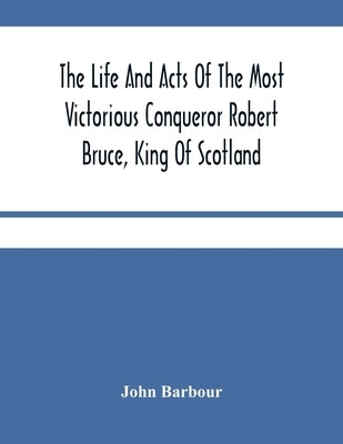 The Life And Acts Of The Most Victorious Conqueror Robert Bruce, King Of Scotland by Barbour, John