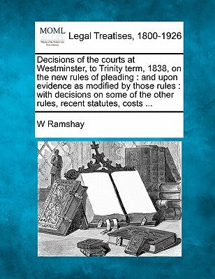 Decisions of the Courts at Westminster, to Trinity Term, 1838, on the New Rules of Pleading: And Upon Evidence as Modified by Those Rules: With Decisi by Ramshay, W.